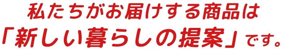 私たちがお届けする商品は「新しい暮らしの提案」です。